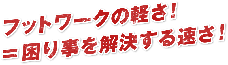 フットワークの軽さ！=困り事を解決する速さ！